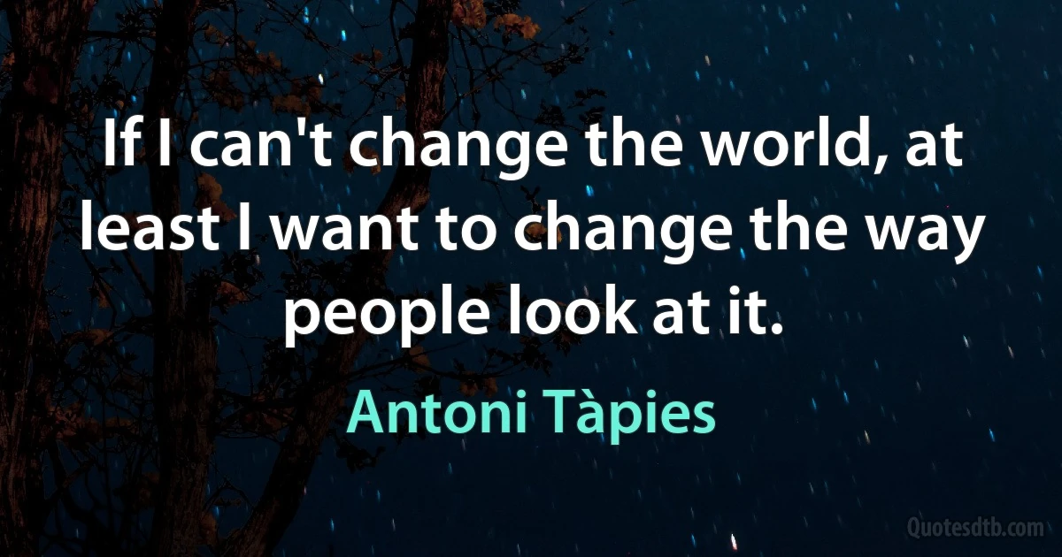 If I can't change the world, at least I want to change the way people look at it. (Antoni Tàpies)