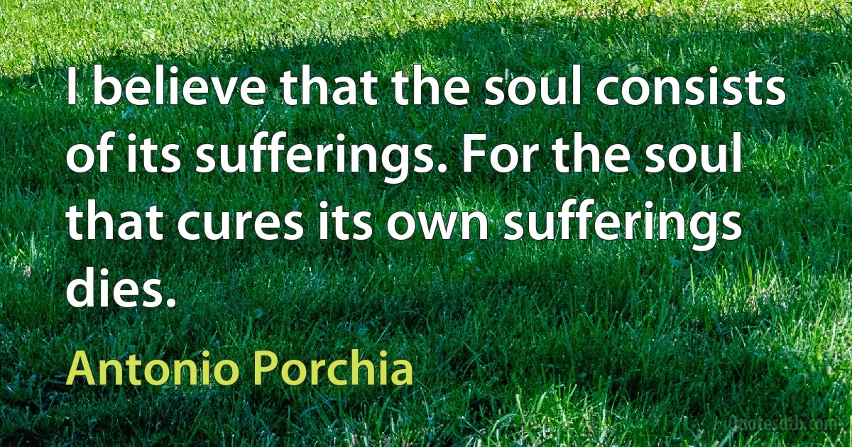 I believe that the soul consists of its sufferings. For the soul that cures its own sufferings dies. (Antonio Porchia)