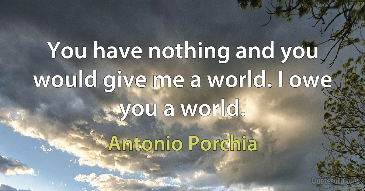 You have nothing and you would give me a world. I owe you a world. (Antonio Porchia)