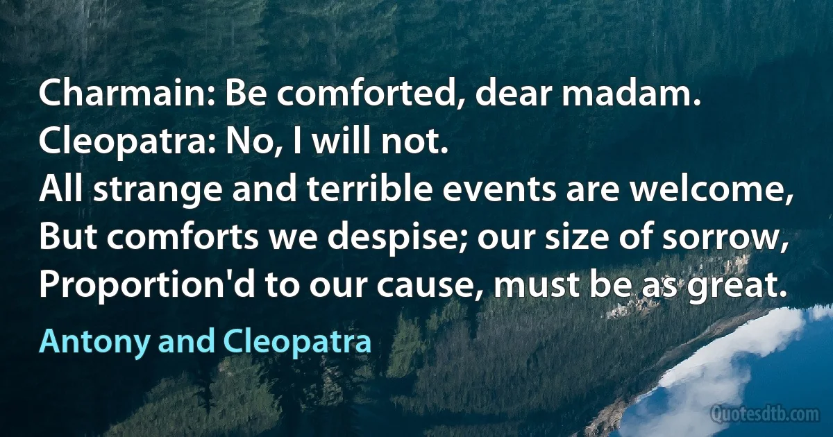 Charmain: Be comforted, dear madam.
Cleopatra: No, I will not.
All strange and terrible events are welcome,
But comforts we despise; our size of sorrow,
Proportion'd to our cause, must be as great. (Antony and Cleopatra)