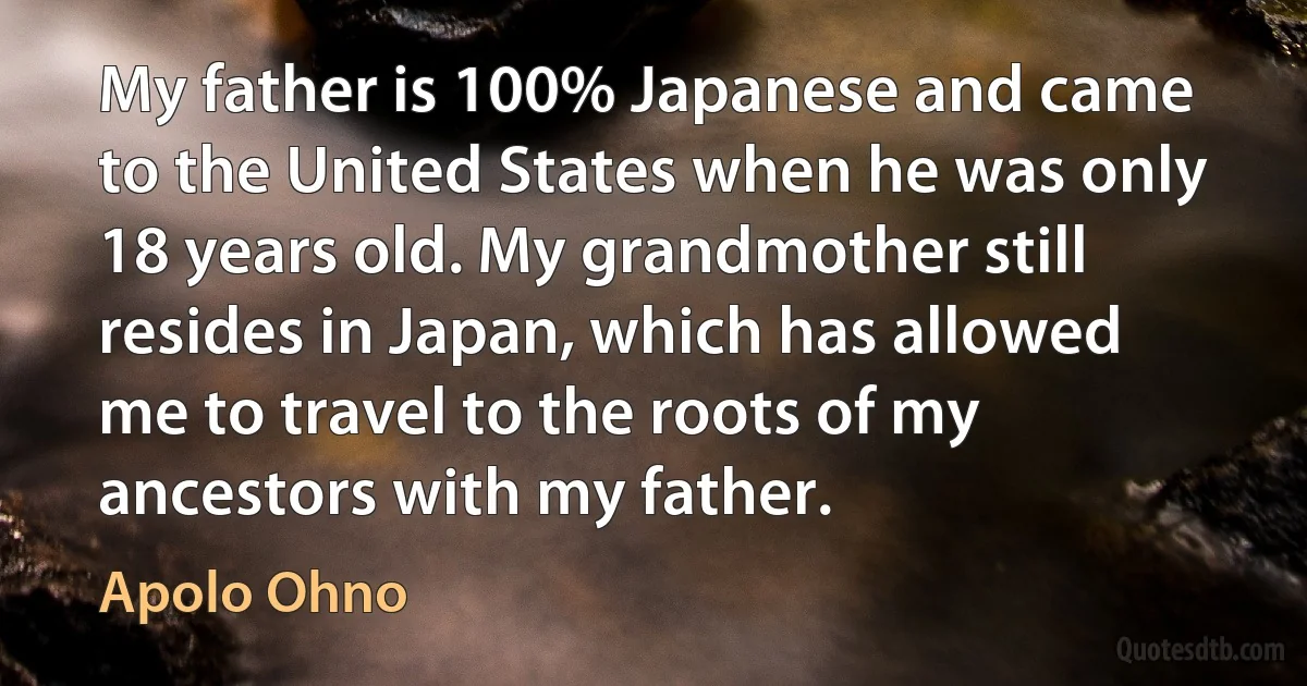 My father is 100% Japanese and came to the United States when he was only 18 years old. My grandmother still resides in Japan, which has allowed me to travel to the roots of my ancestors with my father. (Apolo Ohno)