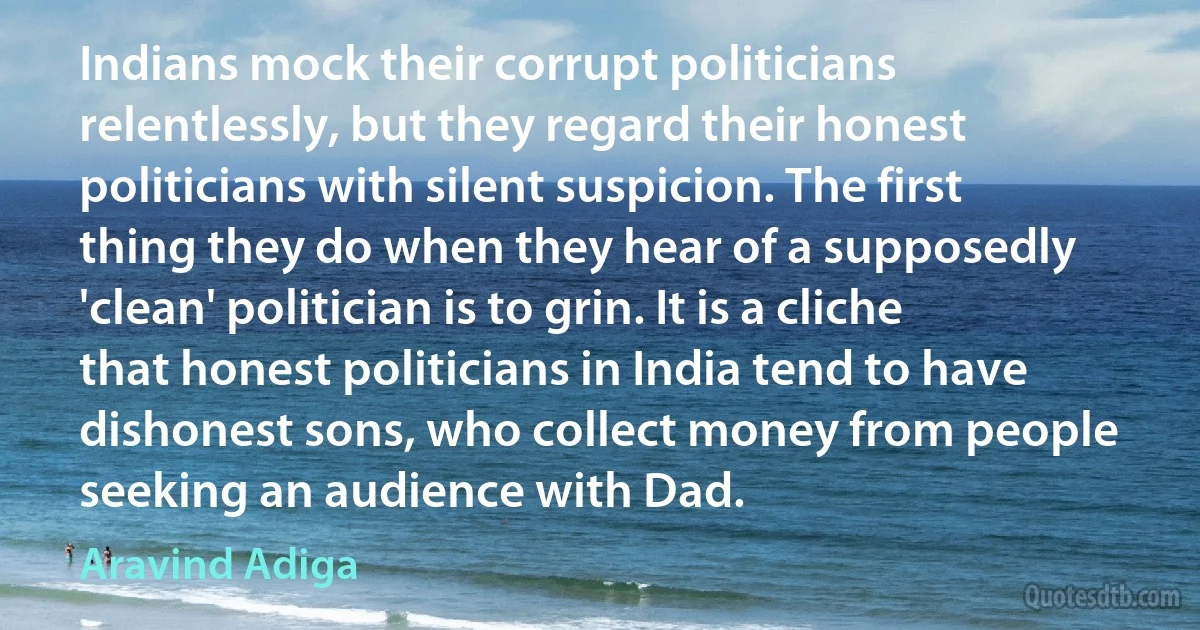 Indians mock their corrupt politicians relentlessly, but they regard their honest politicians with silent suspicion. The first thing they do when they hear of a supposedly 'clean' politician is to grin. It is a cliche that honest politicians in India tend to have dishonest sons, who collect money from people seeking an audience with Dad. (Aravind Adiga)