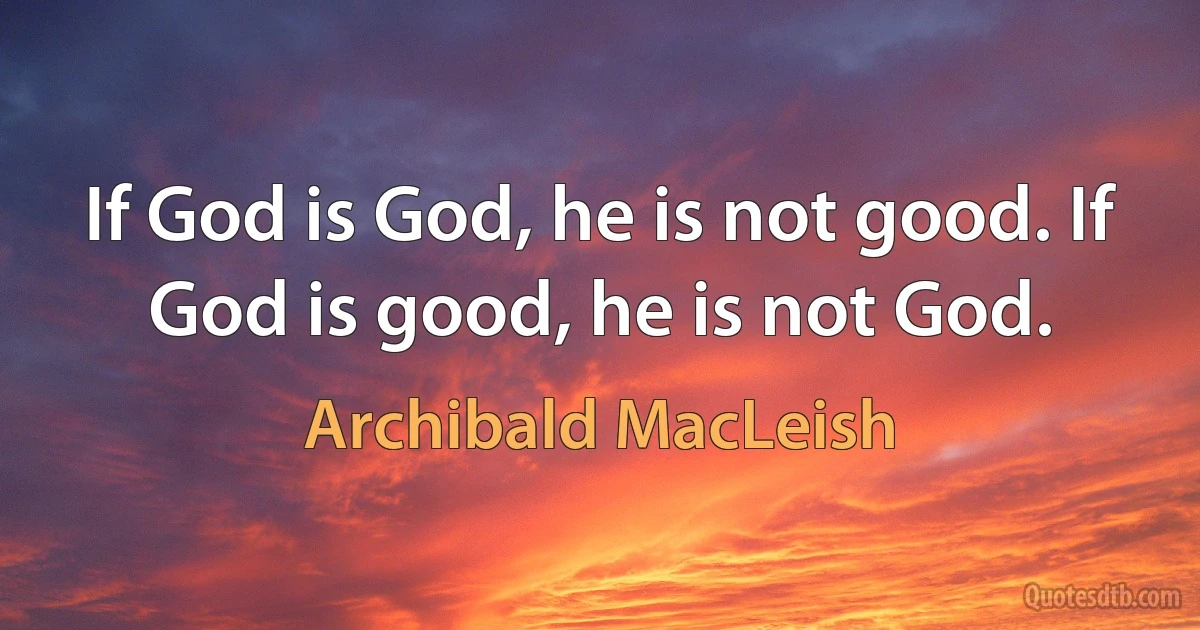 If God is God, he is not good. If God is good, he is not God. (Archibald MacLeish)