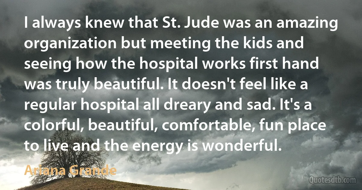 I always knew that St. Jude was an amazing organization but meeting the kids and seeing how the hospital works first hand was truly beautiful. It doesn't feel like a regular hospital all dreary and sad. It's a colorful, beautiful, comfortable, fun place to live and the energy is wonderful. (Ariana Grande)