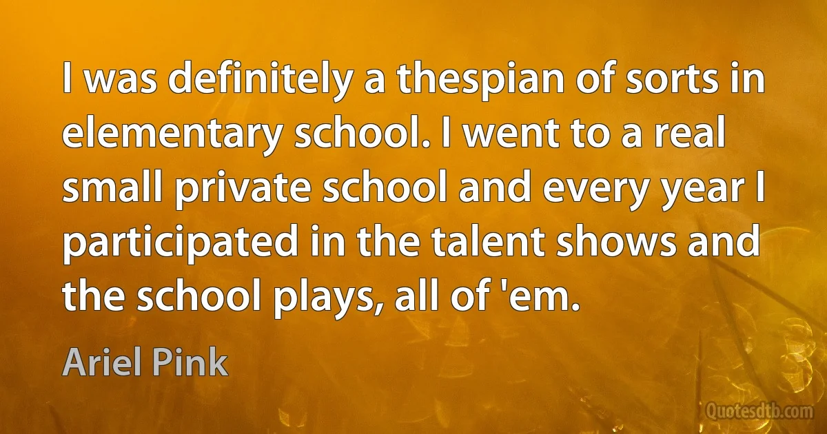 I was definitely a thespian of sorts in elementary school. I went to a real small private school and every year I participated in the talent shows and the school plays, all of 'em. (Ariel Pink)