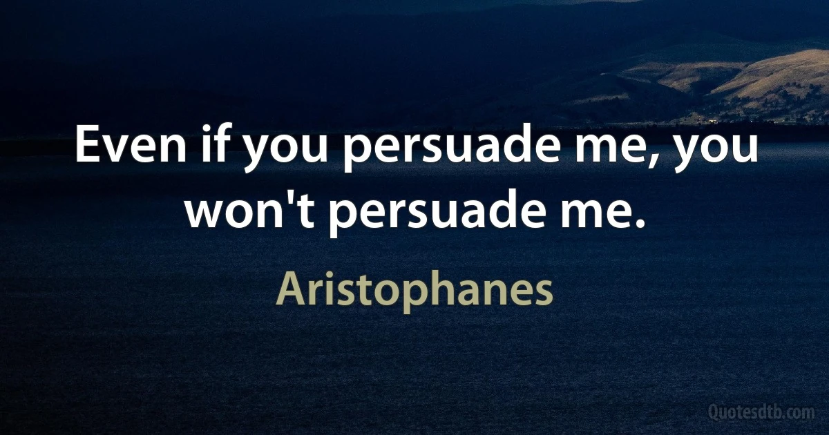 Even if you persuade me, you won't persuade me. (Aristophanes)