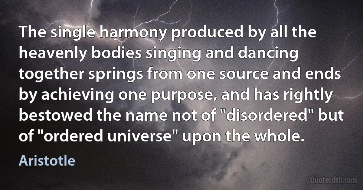 The single harmony produced by all the heavenly bodies singing and dancing together springs from one source and ends by achieving one purpose, and has rightly bestowed the name not of "disordered" but of "ordered universe" upon the whole. (Aristotle)