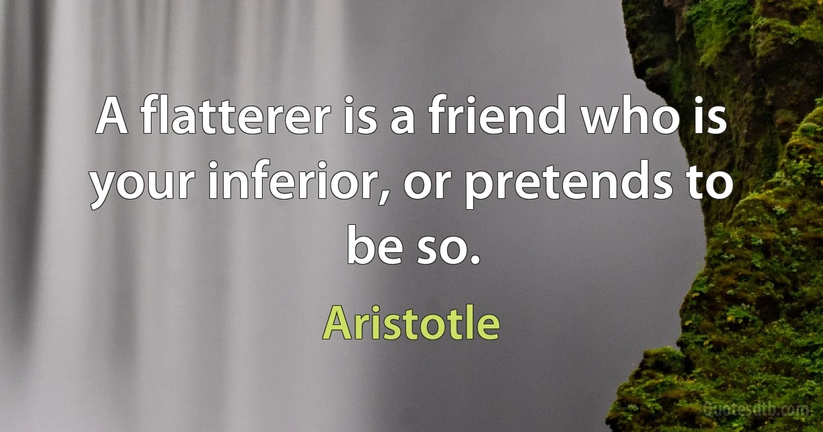 A flatterer is a friend who is your inferior, or pretends to be so. (Aristotle)