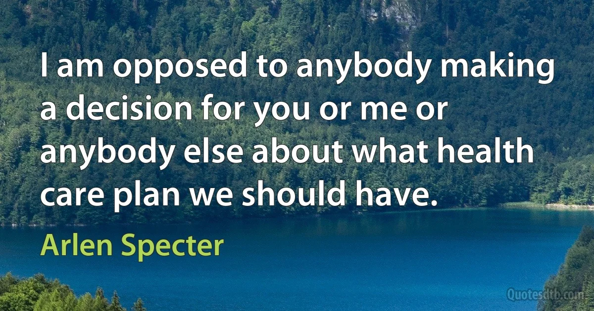 I am opposed to anybody making a decision for you or me or anybody else about what health care plan we should have. (Arlen Specter)