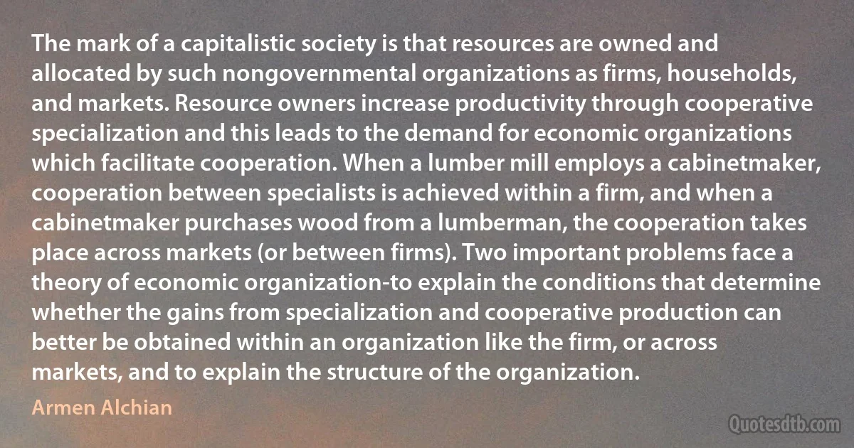 The mark of a capitalistic society is that resources are owned and allocated by such nongovernmental organizations as firms, households, and markets. Resource owners increase productivity through cooperative specialization and this leads to the demand for economic organizations which facilitate cooperation. When a lumber mill employs a cabinetmaker, cooperation between specialists is achieved within a firm, and when a cabinetmaker purchases wood from a lumberman, the cooperation takes place across markets (or between firms). Two important problems face a theory of economic organization-to explain the conditions that determine whether the gains from specialization and cooperative production can better be obtained within an organization like the firm, or across markets, and to explain the structure of the organization. (Armen Alchian)