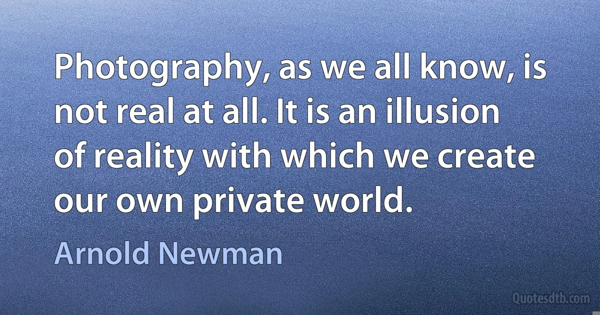 Photography, as we all know, is not real at all. It is an illusion of reality with which we create our own private world. (Arnold Newman)