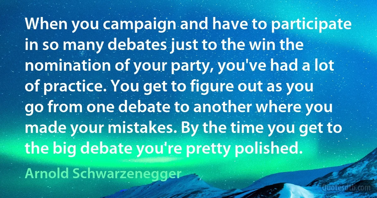 When you campaign and have to participate in so many debates just to the win the nomination of your party, you've had a lot of practice. You get to figure out as you go from one debate to another where you made your mistakes. By the time you get to the big debate you're pretty polished. (Arnold Schwarzenegger)