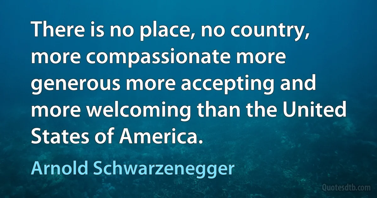 There is no place, no country, more compassionate more generous more accepting and more welcoming than the United States of America. (Arnold Schwarzenegger)