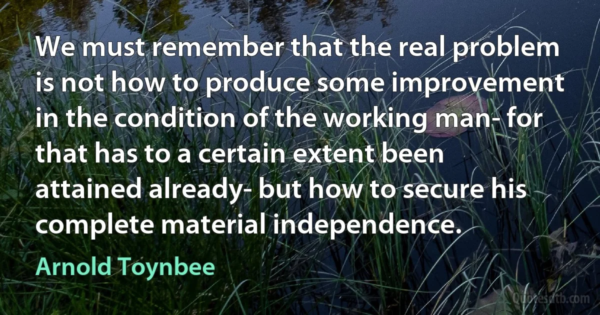 We must remember that the real problem is not how to produce some improvement in the condition of the working man- for that has to a certain extent been attained already- but how to secure his complete material independence. (Arnold Toynbee)