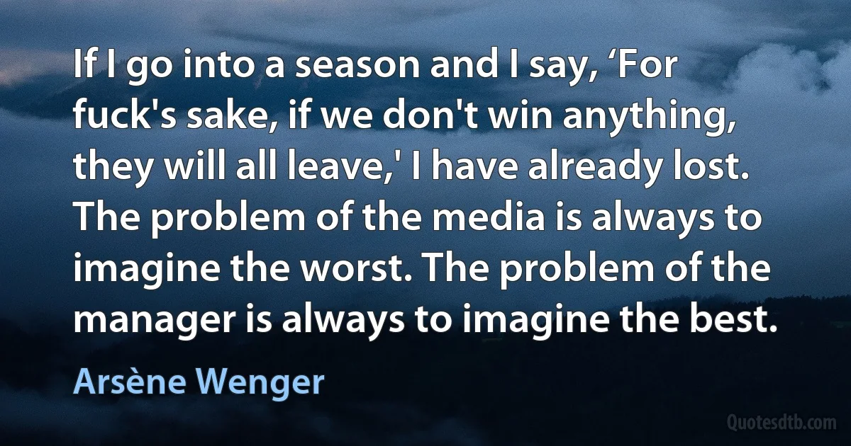 If I go into a season and I say, ‘For fuck's sake, if we don't win anything, they will all leave,' I have already lost. The problem of the media is always to imagine the worst. The problem of the manager is always to imagine the best. (Arsène Wenger)