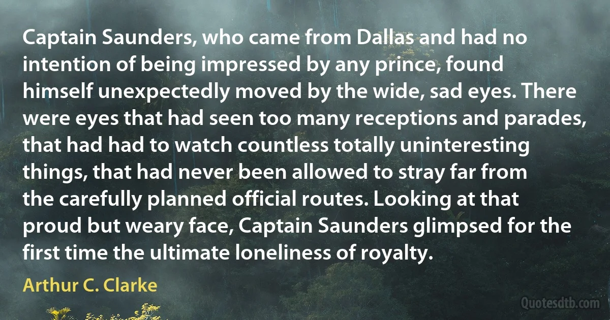 Captain Saunders, who came from Dallas and had no intention of being impressed by any prince, found himself unexpectedly moved by the wide, sad eyes. There were eyes that had seen too many receptions and parades, that had had to watch countless totally uninteresting things, that had never been allowed to stray far from the carefully planned official routes. Looking at that proud but weary face, Captain Saunders glimpsed for the first time the ultimate loneliness of royalty. (Arthur C. Clarke)