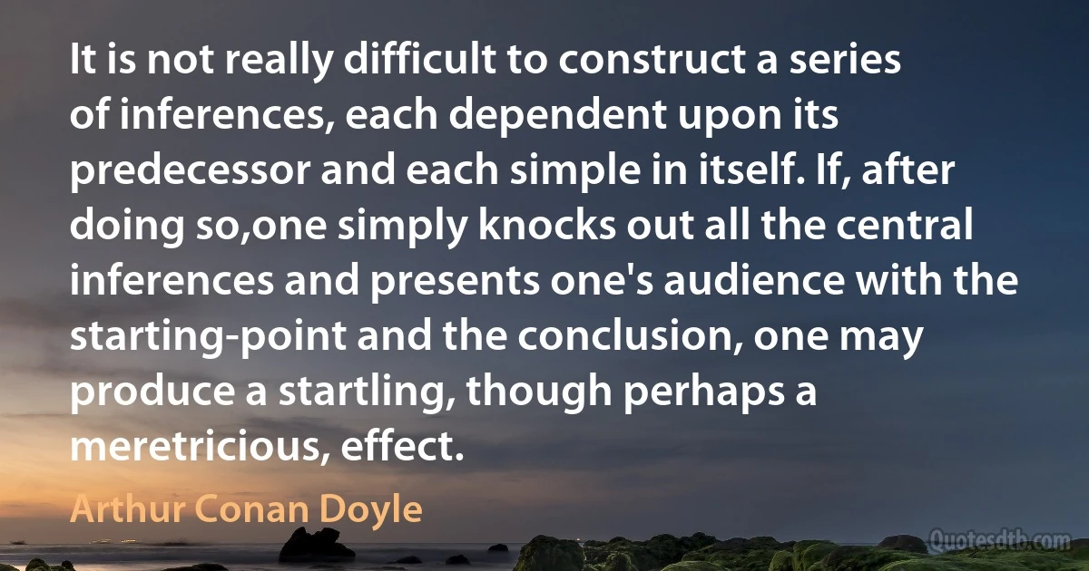 It is not really difficult to construct a series of inferences, each dependent upon its predecessor and each simple in itself. If, after doing so,one simply knocks out all the central inferences and presents one's audience with the starting-point and the conclusion, one may produce a startling, though perhaps a meretricious, effect. (Arthur Conan Doyle)