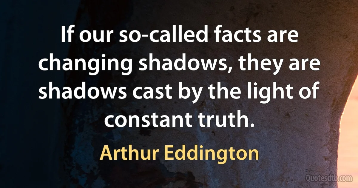 If our so-called facts are changing shadows, they are shadows cast by the light of constant truth. (Arthur Eddington)