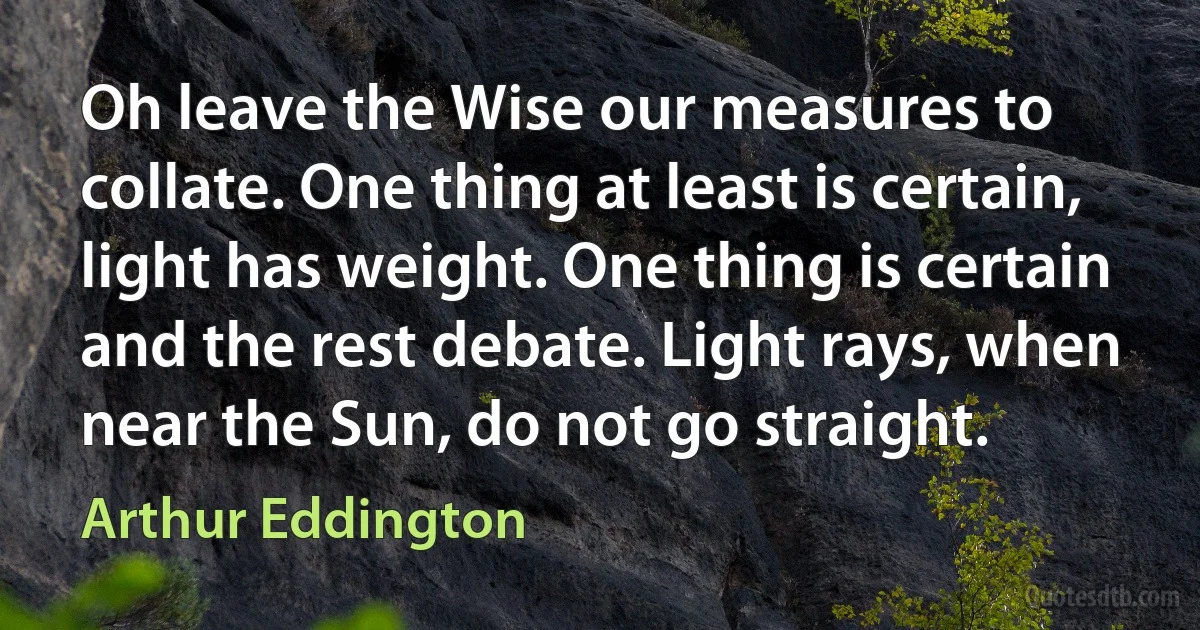 Oh leave the Wise our measures to collate. One thing at least is certain, light has weight. One thing is certain and the rest debate. Light rays, when near the Sun, do not go straight. (Arthur Eddington)