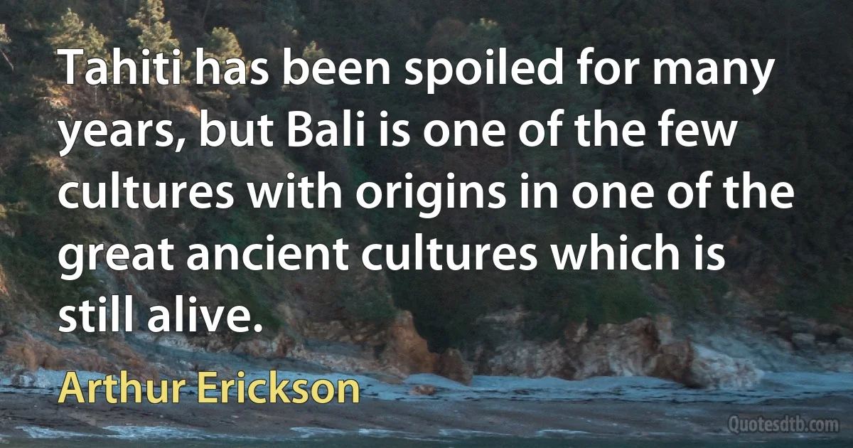 Tahiti has been spoiled for many years, but Bali is one of the few cultures with origins in one of the great ancient cultures which is still alive. (Arthur Erickson)