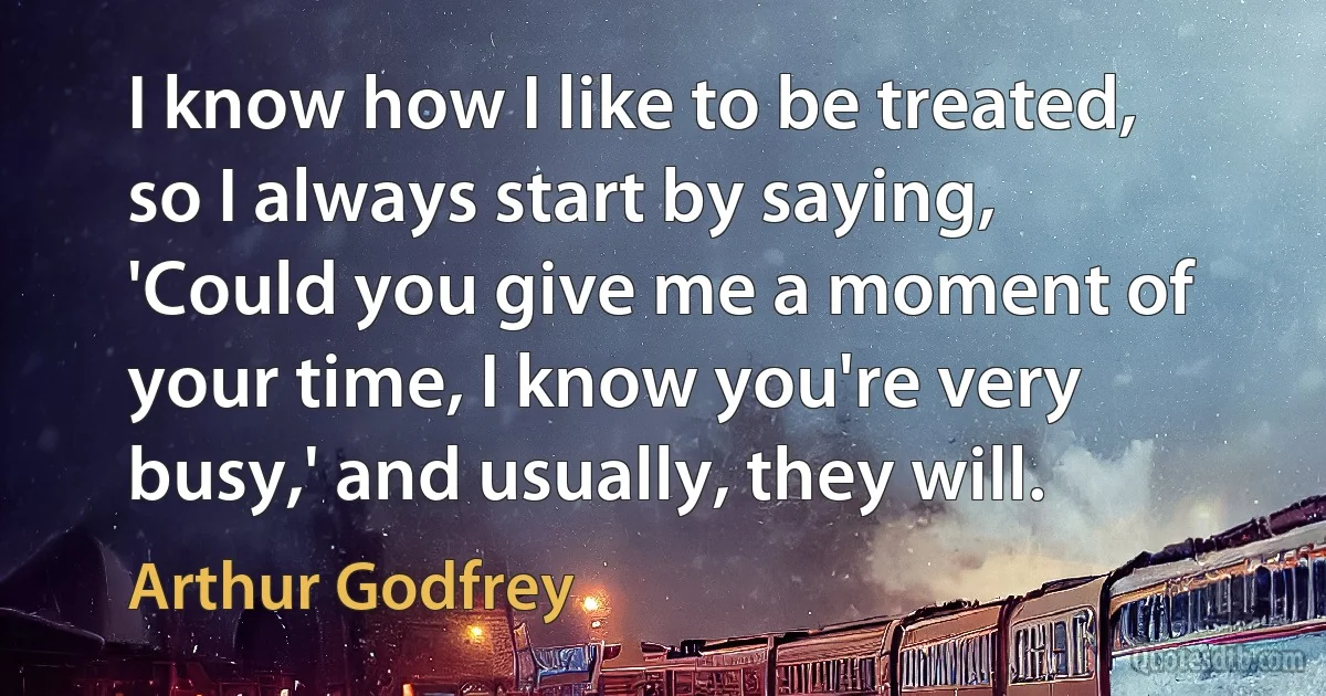 I know how I like to be treated, so I always start by saying, 'Could you give me a moment of your time, I know you're very busy,' and usually, they will. (Arthur Godfrey)