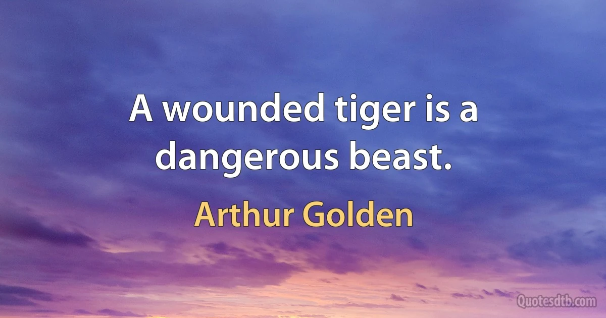 A wounded tiger is a dangerous beast. (Arthur Golden)