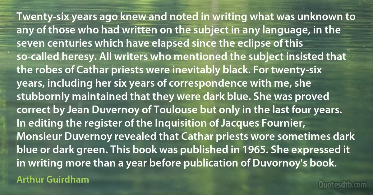 Twenty-six years ago knew and noted in writing what was unknown to any of those who had written on the subject in any language, in the seven centuries which have elapsed since the eclipse of this so-called heresy. All writers who mentioned the subject insisted that the robes of Cathar priests were inevitably black. For twenty-six years, including her six years of correspondence with me, she stubbornly maintained that they were dark blue. She was proved correct by Jean Duvernoy of Toulouse but only in the last four years. In editing the register of the Inquisition of Jacques Fournier, Monsieur Duvernoy revealed that Cathar priests wore sometimes dark blue or dark green. This book was published in 1965. She expressed it in writing more than a year before publication of Duvornoy's book. (Arthur Guirdham)