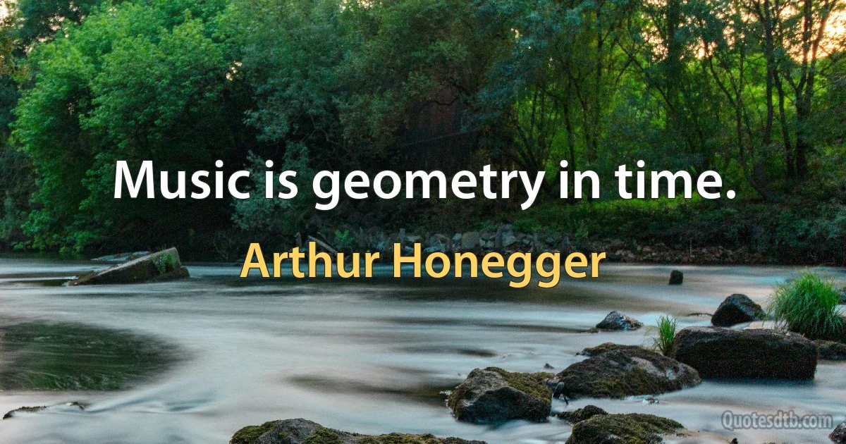 Music is geometry in time. (Arthur Honegger)