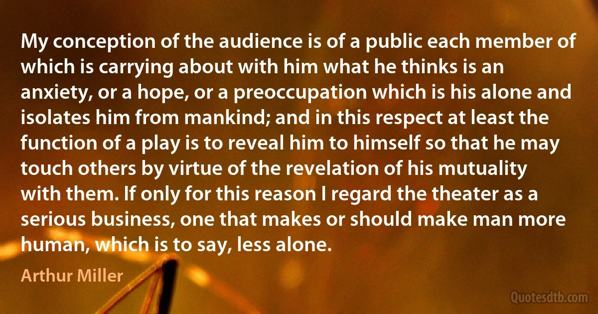 My conception of the audience is of a public each member of which is carrying about with him what he thinks is an anxiety, or a hope, or a preoccupation which is his alone and isolates him from mankind; and in this respect at least the function of a play is to reveal him to himself so that he may touch others by virtue of the revelation of his mutuality with them. If only for this reason I regard the theater as a serious business, one that makes or should make man more human, which is to say, less alone. (Arthur Miller)