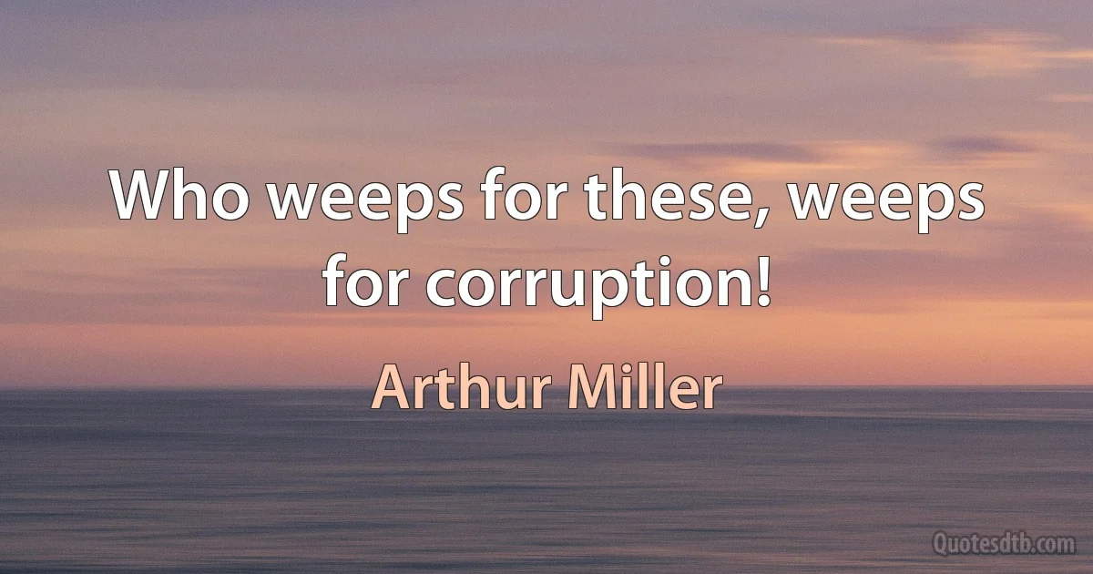 Who weeps for these, weeps for corruption! (Arthur Miller)