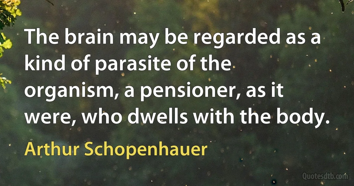 The brain may be regarded as a kind of parasite of the organism, a pensioner, as it were, who dwells with the body. (Arthur Schopenhauer)