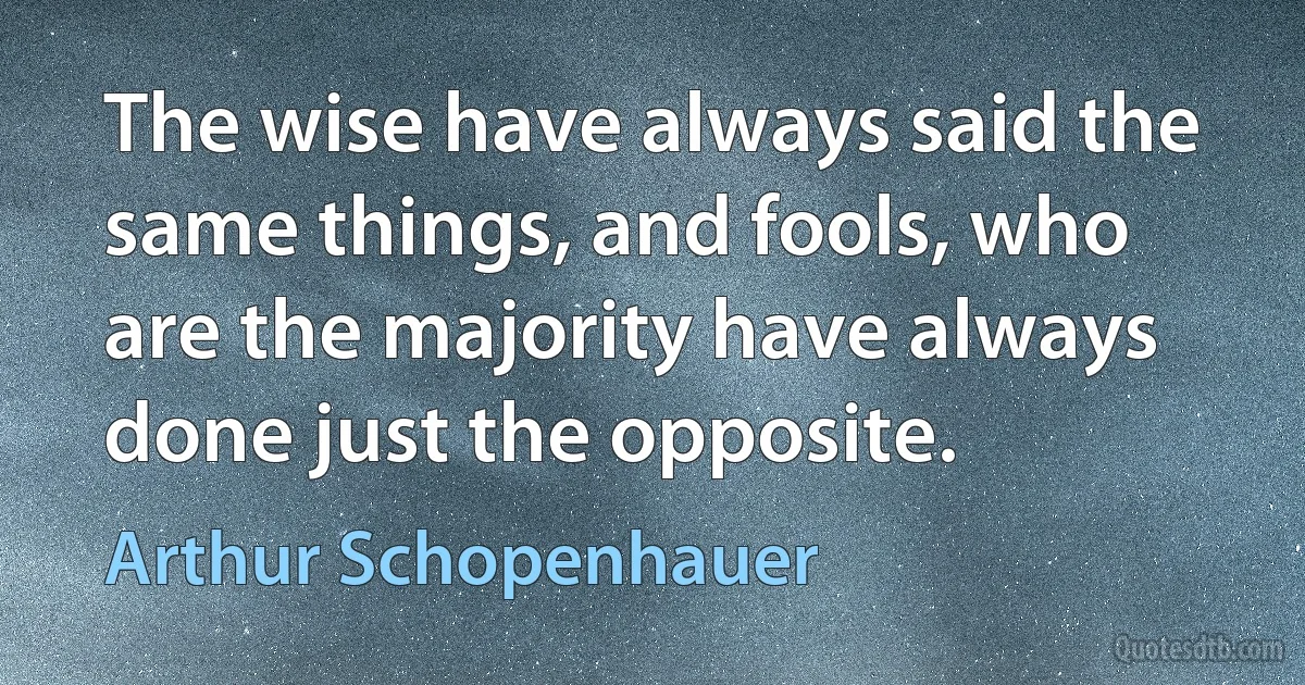 The wise have always said the same things, and fools, who are the majority have always done just the opposite. (Arthur Schopenhauer)