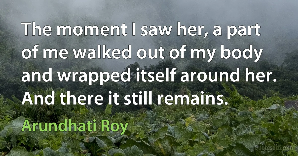 The moment I saw her, a part of me walked out of my body and wrapped itself around her. And there it still remains. (Arundhati Roy)