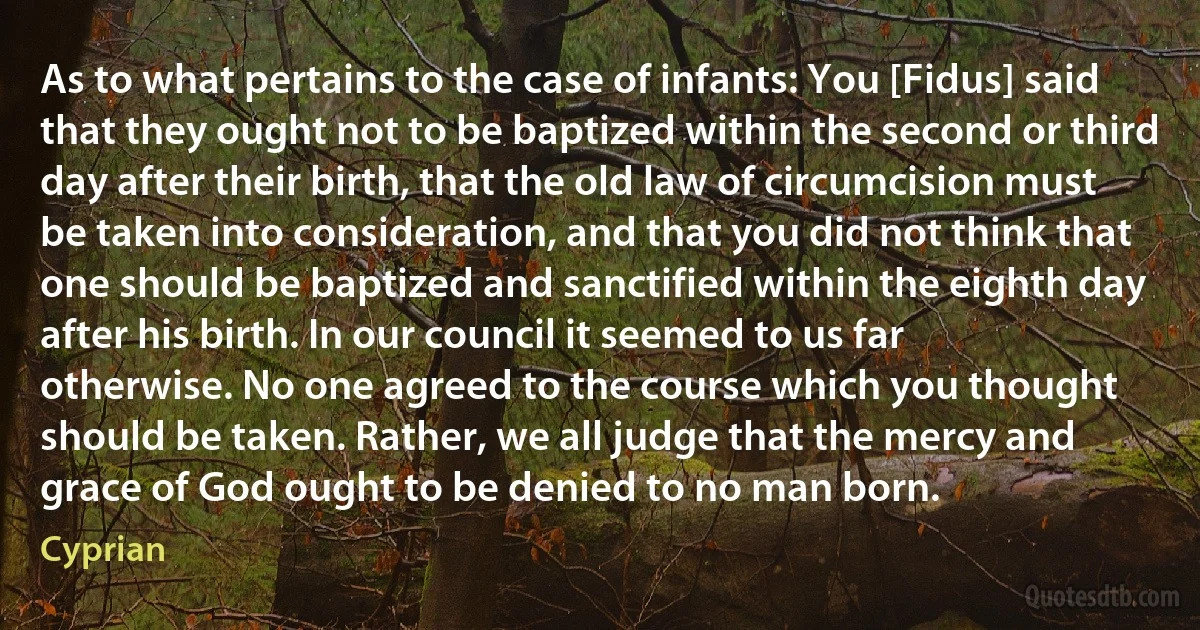 As to what pertains to the case of infants: You [Fidus] said that they ought not to be baptized within the second or third day after their birth, that the old law of circumcision must be taken into consideration, and that you did not think that one should be baptized and sanctified within the eighth day after his birth. In our council it seemed to us far otherwise. No one agreed to the course which you thought should be taken. Rather, we all judge that the mercy and grace of God ought to be denied to no man born. (Cyprian)