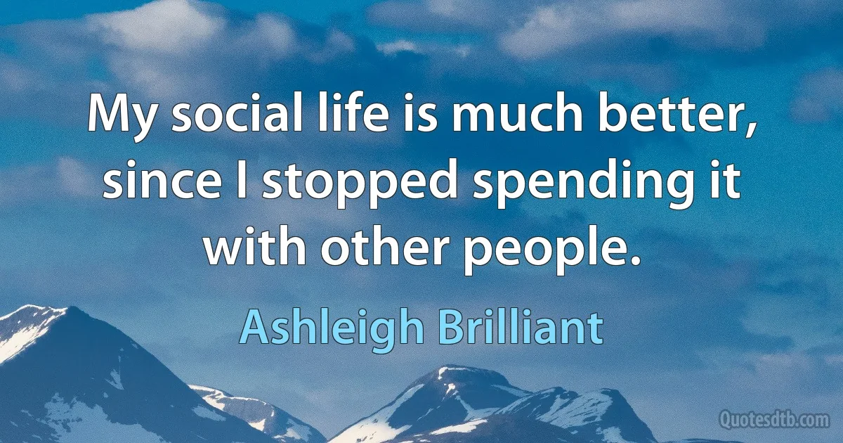 My social life is much better, since I stopped spending it with other people. (Ashleigh Brilliant)