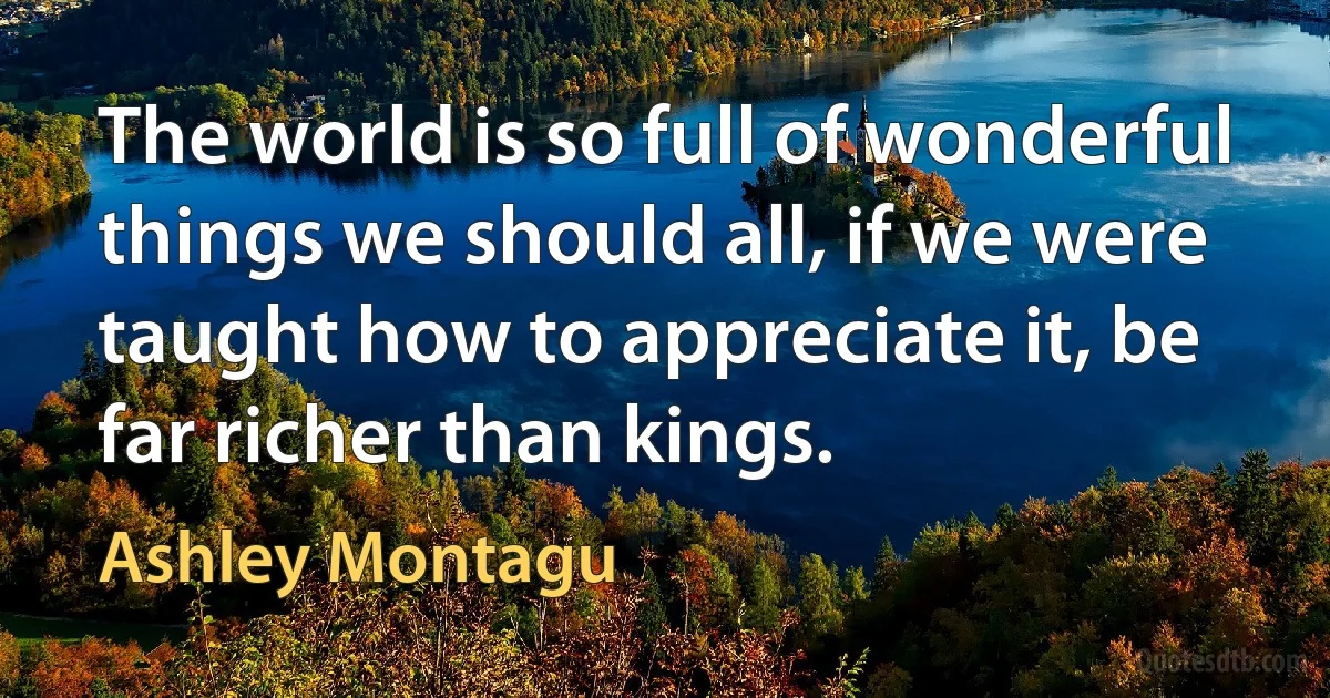 The world is so full of wonderful things we should all, if we were taught how to appreciate it, be far richer than kings. (Ashley Montagu)