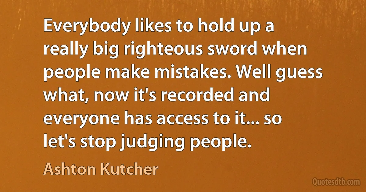 Everybody likes to hold up a really big righteous sword when people make mistakes. Well guess what, now it's recorded and everyone has access to it... so let's stop judging people. (Ashton Kutcher)