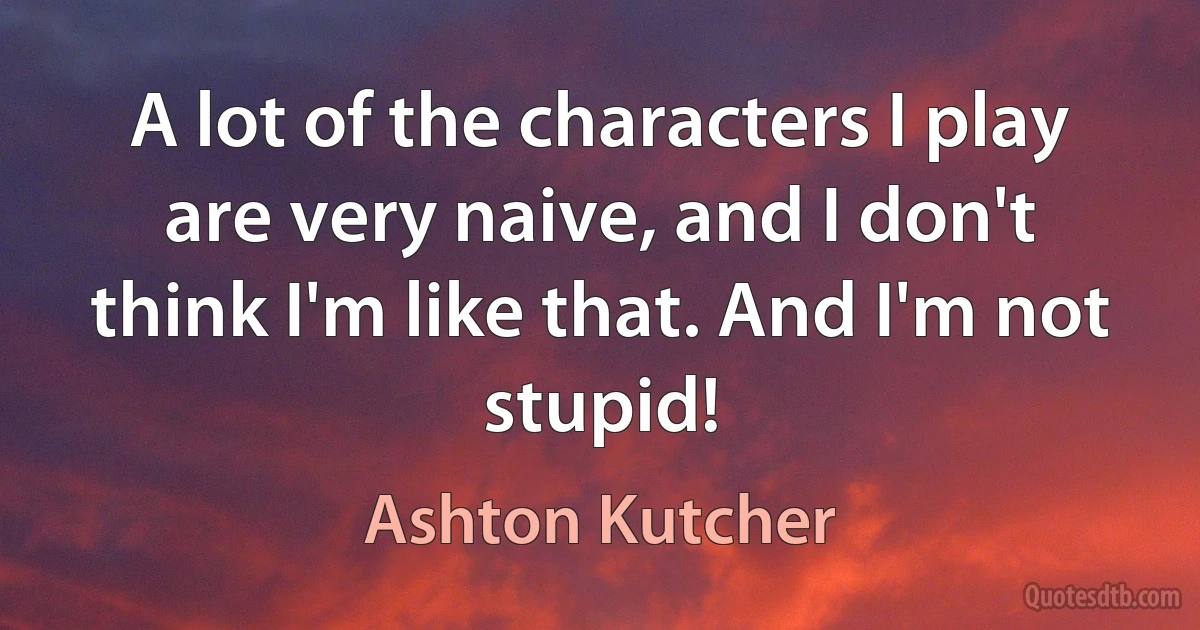 A lot of the characters I play are very naive, and I don't think I'm like that. And I'm not stupid! (Ashton Kutcher)