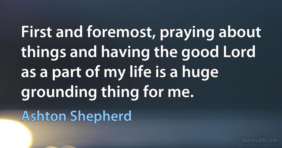 First and foremost, praying about things and having the good Lord as a part of my life is a huge grounding thing for me. (Ashton Shepherd)