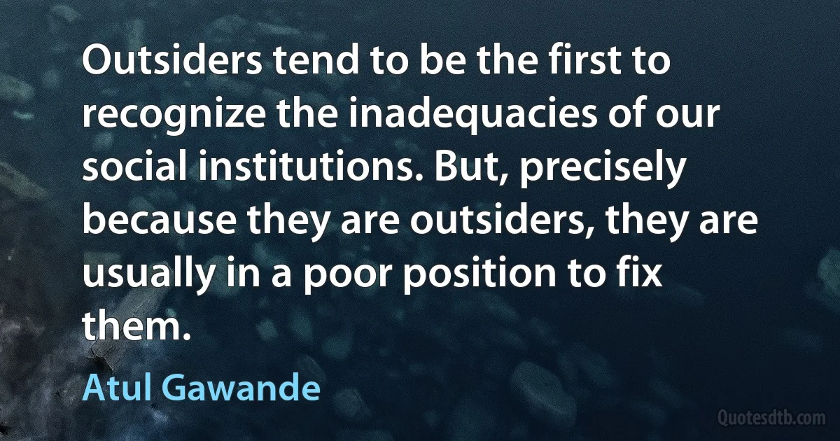 Outsiders tend to be the first to recognize the inadequacies of our social institutions. But, precisely because they are outsiders, they are usually in a poor position to fix them. (Atul Gawande)