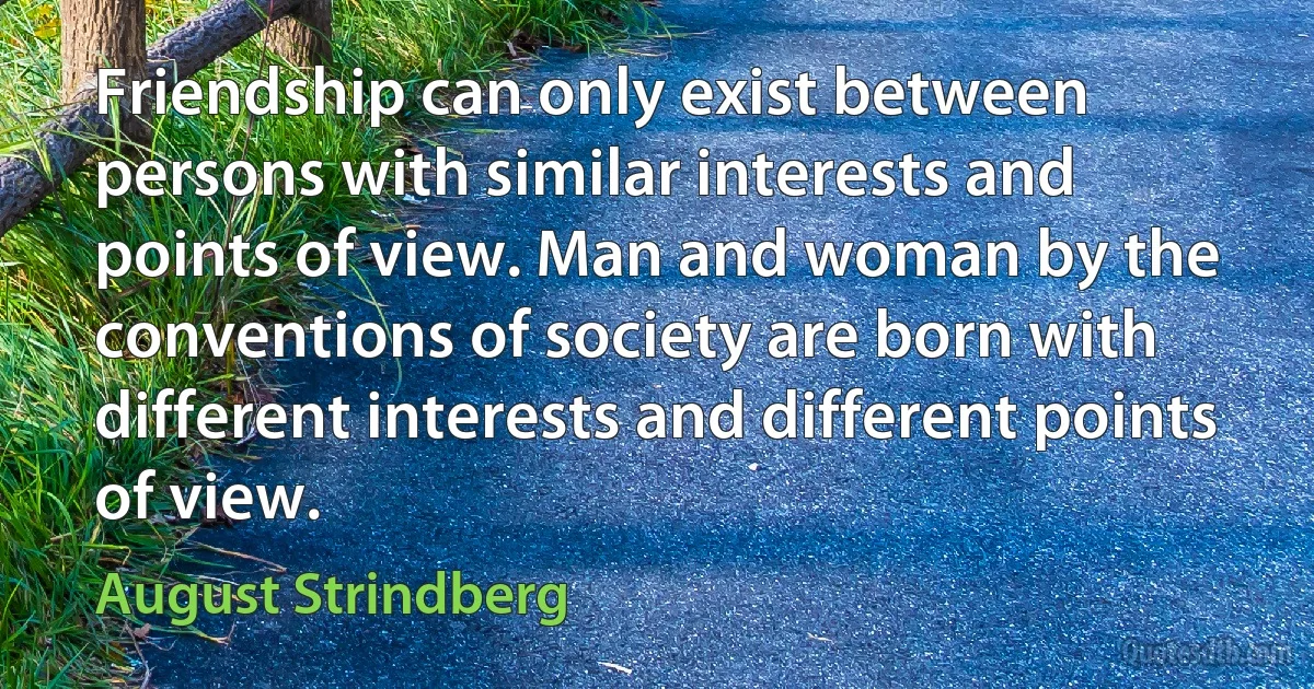 Friendship can only exist between persons with similar interests and points of view. Man and woman by the conventions of society are born with different interests and different points of view. (August Strindberg)