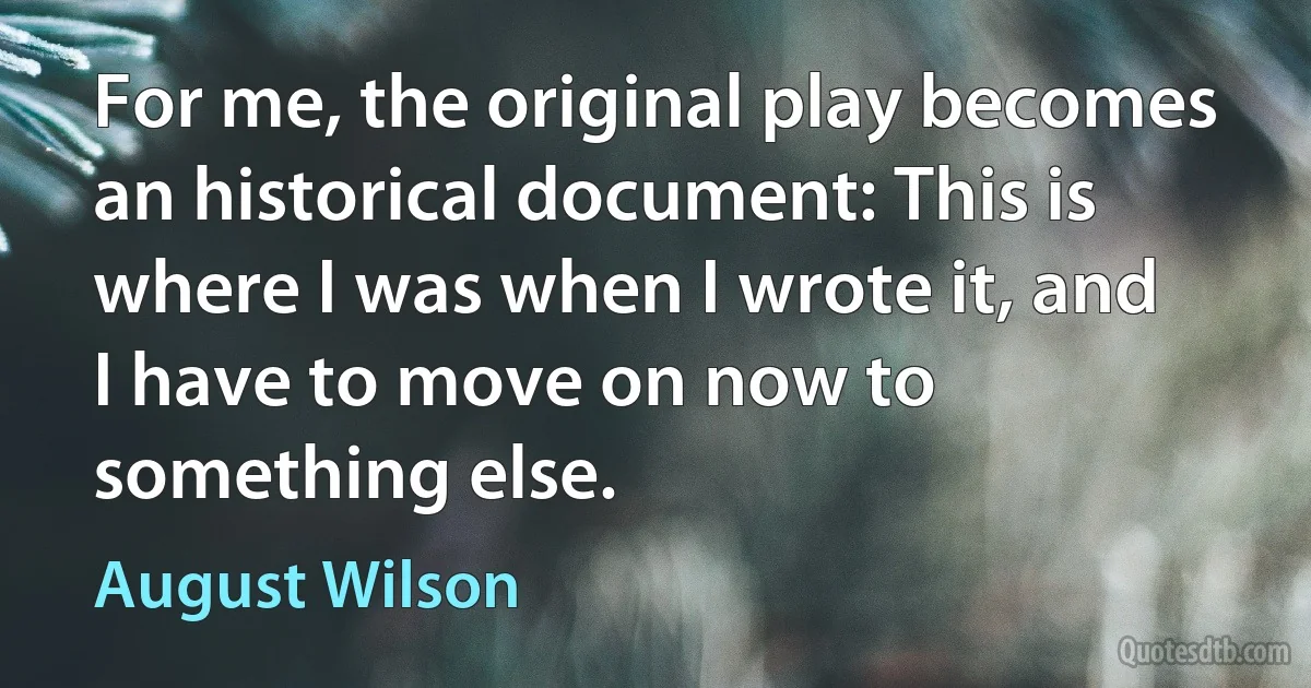 For me, the original play becomes an historical document: This is where I was when I wrote it, and I have to move on now to something else. (August Wilson)