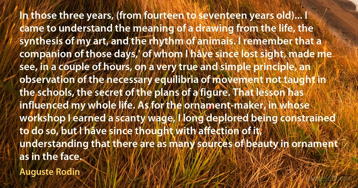 In those three years, (from fourteen to seventeen years old)... I came to understand the meaning of a drawing from the life, the synthesis of my art, and the rhythm of animais. I remember that a companion of those days,' of whom I hâve since lost sight, made me see, in a couple of hours, on a very true and simple principle, an observation of the necessary equilibria of movement not taught in the schools, the secret of the plans of a figure. That lesson has influenced my whole life. As for the ornament-maker, in whose workshop I earned a scanty wage, I long deplored being constrained to do so, but I hâve since thought with affection of it, understanding that there are as many sources of beauty in ornament as in the face. (Auguste Rodin)