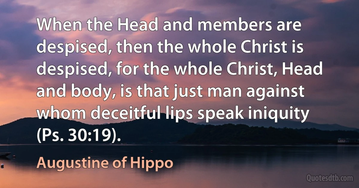 When the Head and members are despised, then the whole Christ is despised, for the whole Christ, Head and body, is that just man against whom deceitful lips speak iniquity (Ps. 30:19). (Augustine of Hippo)