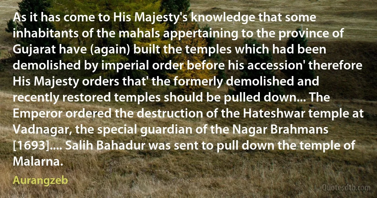 As it has come to His Majesty's knowledge that some inhabitants of the mahals appertaining to the province of Gujarat have (again) built the temples which had been demolished by imperial order before his accession' therefore His Majesty orders that' the formerly demolished and recently restored temples should be pulled down... The Emperor ordered the destruction of the Hateshwar temple at Vadnagar, the special guardian of the Nagar Brahmans [1693].... Salih Bahadur was sent to pull down the temple of Malarna. (Aurangzeb)