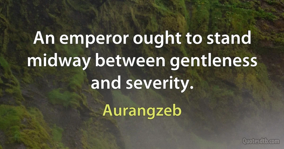 An emperor ought to stand midway between gentleness and severity. (Aurangzeb)