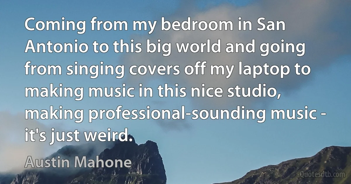 Coming from my bedroom in San Antonio to this big world and going from singing covers off my laptop to making music in this nice studio, making professional-sounding music - it's just weird. (Austin Mahone)