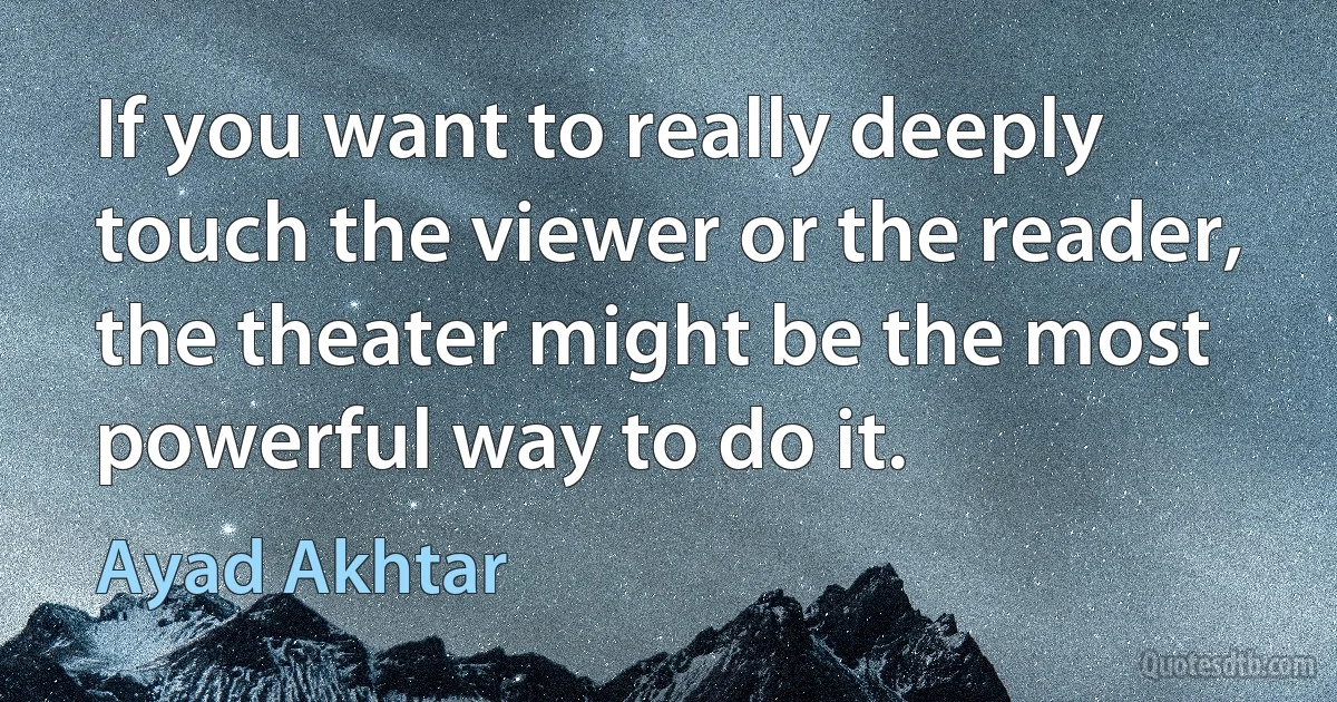 If you want to really deeply touch the viewer or the reader, the theater might be the most powerful way to do it. (Ayad Akhtar)