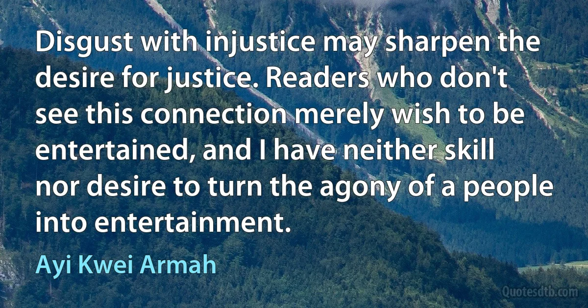 Disgust with injustice may sharpen the desire for justice. Readers who don't see this connection merely wish to be entertained, and I have neither skill nor desire to turn the agony of a people into entertainment. (Ayi Kwei Armah)