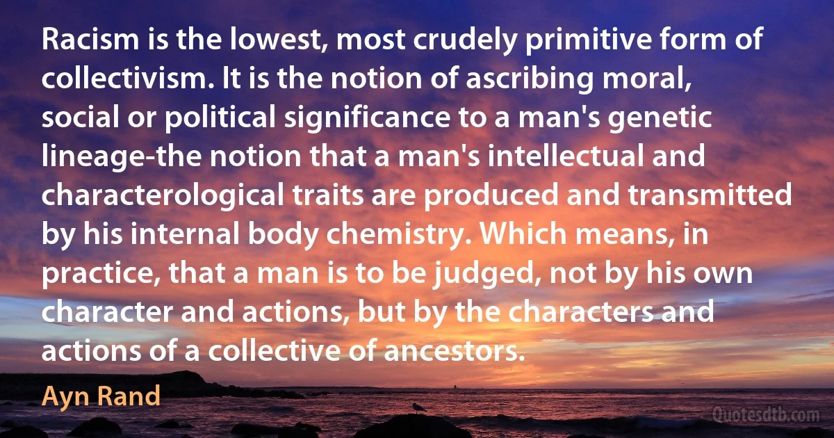 Racism is the lowest, most crudely primitive form of collectivism. It is the notion of ascribing moral, social or political significance to a man's genetic lineage-the notion that a man's intellectual and characterological traits are produced and transmitted by his internal body chemistry. Which means, in practice, that a man is to be judged, not by his own character and actions, but by the characters and actions of a collective of ancestors. (Ayn Rand)